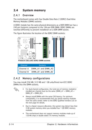 2.4       System memory
   2.4.1     Overview
   The motherboard comes with four Double Data Rate 2 (DDR2) Dual Inline
   Memory Modules (DIMM) sockets.
   A DDR2 module has the same physical dimensions as a DDR DIMM but has a
   240-pin footprint compared to the 184-pin DDR DIMM. DDR2 DIMMs are
   notched differently to prevent installation on a DDR DIMM socket.
   The figure illustrates the location of the DDR2 DIMM sockets:




                                                                                           DIMM_B2
                                                                       DIMM_A2

                                                                                 DIMM_B1
                                                             DIMM_A1
                                                  112 pins
                      P5AD2-E
                      DELUXE




                  ®




                                                  128 pins




         P5AD2-E DELUXE DDR2 DIMM sockets

           Channel                    Sockets

          Channel A             DIMM_A1 and DIMM_A2
          Channel B             DIMM_B1 and DIMM_B2


   2.4.2     Memory configurations
   You may install 256 MB, 512 MB and 1 GB unbuffered non-ECC DDR2
   DIMMs into the DIMM sockets.

             •   For dual-channel configuration, the total size of memory module(s)
                 installed per channel must be the same (DIMM_A1 + DIMM_A2 =
                 DIMM_B1 + DIMM_B2).
             •   Always install DIMMs with the same CAS latency. For optimum
                 compatibility, it is recommended that you obtain memory modules
                 from the same vendor. Refer to the DDR2 Qualified Vendors List on
                 the next page for details.
             •   Due to chipset resource allocation, the system may detect less than
                 4 GB system memory when you installed four 1 GB DDR2 memory
                 modules.
             •   This motherboard does not support memory modules made up of
                 128 Mb chips or double sided x16 memory modules.




2-14                                            Chapter 2: Hardware information
 