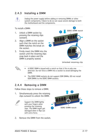 2.4.3      Installing a DIMM

           Unplug the power supply before adding or removing DIMMs or other
           system components. Failure to do so can cause severe damage to both
           the motherboard and the components.

To install a DIMM:                                                       2
                                                               DDR2 DIMM notch
                                                      3
1.   Unlock a DIMM socket by
     pressing the retaining clips
     outward.
2.   Align a DIMM on the socket
     such that the notch on the
     DIMM matches the break on            1
     the socket.
3.   Firmly insert the DIMM into the
     socket until the retaining clips
     snap back in place and the
     DIMM is properly seated.
                                                          Unlocked retaining clip


           •   A DDR2 DIMM is keyed with a notch so that it fits in only one
               direction. Do not force a DIMM into a socket to avoid damaging the
               DIMM.
           •   The DDR2 DIMM sockets do not support DDR DIMMs. DO not install
               DDR DIMMs to the DDR2 DIMM sockets.


2.4.4      Removing a DIMM
Follow these steps to remove a DIMM.
                                                                     2
1.   Simultaneously press the retaining
     clips outward to unlock the DIMM.

           Support the DIMM lightly                                             1
           with your fingers when
           pressing the retaining
                                              1        DDR2 DIMM notch
           clips. The DIMM might get
           damaged when it flips out
           with extra force.

2.   Remove the DIMM from the socket.




ASUS P5AD2-E Deluxe                                                                 2-17
 