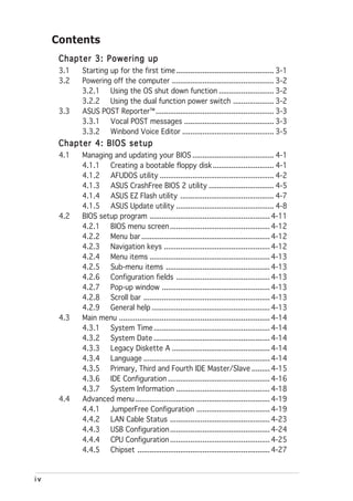 Contents
      Chapter 3: Powering up
      3.1   Starting up for the first time ................................................ 3-1
      3.2   Powering off the computer .................................................. 3-2
            3.2.1 Using the OS shut down function ........................... 3-2
            3.2.2 Using the dual function power switch .................... 3-2
      3.3   ASUS POST Reporter™ .......................................................... 3-3
            3.3.1 Vocal POST messages ............................................ 3-3
            3.3.2 Winbond Voice Editor ............................................. 3-5
      Chapter 4: BIOS setup
      4.1   Managing and updating your BIOS ........................................ 4-1
            4.1.1 Creating a bootable floppy disk .............................. 4-1
            4.1.2 AFUDOS utility ........................................................ 4-2
            4.1.3 ASUS CrashFree BIOS 2 utility ................................ 4-5
            4.1.4 ASUS EZ Flash utility .............................................. 4-7
            4.1.5 ASUS Update utility ................................................ 4-8
      4.2   BIOS setup program ........................................................... 4-11
            4.2.1 BIOS menu screen ................................................. 4-12
            4.2.2 Menu bar ............................................................... 4-12
            4.2.3 Navigation keys .................................................... 4-12
            4.2.4 Menu items ........................................................... 4-13
            4.2.5 Sub-menu items ................................................... 4-13
            4.2.6 Configuration fields .............................................. 4-13
            4.2.7 Pop-up window ..................................................... 4-13
            4.2.8 Scroll bar .............................................................. 4-13
            4.2.9 General help .......................................................... 4-13
      4.3   Main menu .......................................................................... 4-14
            4.3.1 System Time ......................................................... 4-14
            4.3.2 System Date ......................................................... 4-14
            4.3.3 Legacy Diskette A ................................................ 4-14
            4.3.4 Language .............................................................. 4-14
            4.3.5 Primary, Third and Fourth IDE Master/Slave ......... 4-15
            4.3.6 IDE Configuration .................................................. 4-16
            4.3.7 System Information .............................................. 4-18
      4.4   Advanced menu .................................................................. 4-19
            4.4.1 JumperFree Configuration .................................... 4-19
            4.4.2 LAN Cable Status ................................................. 4-23
            4.4.3 USB Configuration ................................................. 4-24
            4.4.4 CPU Configuration ................................................. 4-25
            4.4.5 Chipset ................................................................. 4-27


iv
 