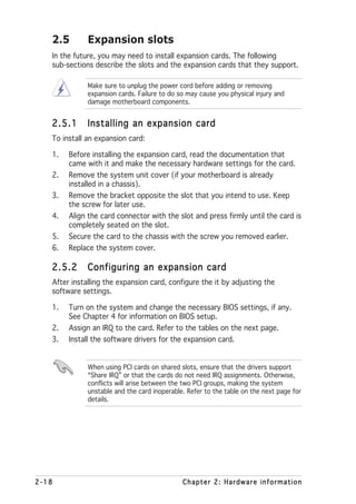 2.5        Expansion slots
   In the future, you may need to install expansion cards. The following
   sub-sections describe the slots and the expansion cards that they support.

              Make sure to unplug the power cord before adding or removing
              expansion cards. Failure to do so may cause you physical injury and
              damage motherboard components.


   2.5.1      Installing an expansion card
   To install an expansion card:

   1.   Before installing the expansion card, read the documentation that
        came with it and make the necessary hardware settings for the card.
   2.   Remove the system unit cover (if your motherboard is already
        installed in a chassis).
   3.   Remove the bracket opposite the slot that you intend to use. Keep
        the screw for later use.
   4.   Align the card connector with the slot and press firmly until the card is
        completely seated on the slot.
   5.   Secure the card to the chassis with the screw you removed earlier.
   6.   Replace the system cover.

   2.5.2      Configuring an expansion card
   After installing the expansion card, configure the it by adjusting the
   software settings.

   1.   Turn on the system and change the necessary BIOS settings, if any.
        See Chapter 4 for information on BIOS setup.
   2.   Assign an IRQ to the card. Refer to the tables on the next page.
   3.   Install the software drivers for the expansion card.


              When using PCI cards on shared slots, ensure that the drivers support
              “Share IRQ” or that the cards do not need IRQ assignments. Otherwise,
              conflicts will arise between the two PCI groups, making the system
              unstable and the card inoperable. Refer to the table on the next page for
              details.




2-18                                          Chapter 2: Hardware information
 