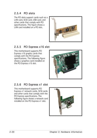 2.5.4      PCI slots
   The PCI slots support cards such as a
   LAN card, SCSI card, USB card, and
   other cards that comply with PCI
   specifications. The figure shows a
   LAN card installed on a PCI slot.




   2.5.5      PCI Express x16 slot
   This motherboard supports PCI
   Express x16 graphic cards that
   comply with the PCI Express
   specifications. The following figure
   shows a graphics card installed on
   the PCI Express x16 slot.




   2.5.6      PCI Express x1 slot
   This motherboard supports PCI
   Express x1 network cards, SCSI cards
   and other cards that comply with the
   PCI Express specifications. The
   following figure shows a network card
   installed on the PCI Express x1 slot.




2-20                                       Chapter 2: Hardware information
 