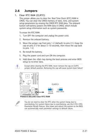 2.6       Jumpers
1.   Clear RTC RAM (CLRTC)
     This jumper allows you to clear the Real Time Clock (RTC) RAM in
     CMOS. You can clear the CMOS memory of date, time, and system
     setup parameters by erasing the CMOS RTC RAM data. The onboard
     button cell battery powers the RAM data in CMOS, which include
     system setup information such as system passwords.

     To erase the RTC RAM:
     1. Turn OFF the computer and unplug the power cord.
     2. Remove the onboard battery.
     3. Move the jumper cap from pins 1-2 (default) to pins 2-3. Keep the
        cap on pins 2-3 for about 5~10 seconds, then move the cap back
        to pins 1-2.
     4. Re-install the battery.
     5. Plug the power cord and turn ON the computer.
     6. Hold down the <Del> key during the boot process and enter BIOS
        setup to re-enter data.
          Except when clearing the RTC RAM, never remove the cap on CLRTC
          jumper default position. Removing the cap will cause system boot failure!
                    PREMIUM
                    P5AD2-E




                                             CLRTC1
                ®




                                       1 2             2 3

                                        Normal     Clear CMOS
                                       (Default)

      P5AD2-E DELUXE Clear RTC RAM

          You do not need to clear the RTC when the system hangs due to
          overclocking. For system failure due to overclocking, use the C.P.R. (CPU
          Parameter Recall) feature. Shut down and reboot the system so the BIOS
          can automatically reset parameter settings to default values.




ASUS P5AD2-E Deluxe                                                               2-21
 
