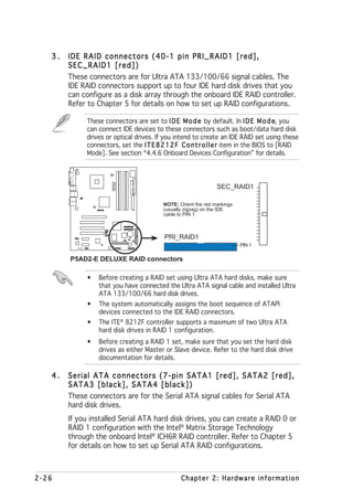 3.   IDE RAID connectors (40-1 pin PRI_RAID1 [red],
        SEC_RAID1 [red])
        These connectors are for Ultra ATA 133/100/66 signal cables. The
        IDE RAID connectors support up to four IDE hard disk drives that you
        can configure as a disk array through the onboard IDE RAID controller.
        Refer to Chapter 5 for details on how to set up RAID configurations.

             These connectors are set to I D E M o d e by default. In I D E M o d e you e,
             can connect IDE devices to these connectors such as boot/data hard disk
             drives or optical drives. If you intend to create an IDE RAID set using these
             connectors, set the I T E 8 2 1 2 F C o n t r o l l e r item in the BIOS to [RAID
             Mode]. See section “4.4.6 Onboard Devices Configuration” for details.
                       P5AD2-E
                       DELUXE




                                                                SEC_RAID1

                                          NOTE: Orient the red markings
                   ®

                                          (usually zigzag) on the IDE
                                          cable to PIN 1.



                                          PRI_RAID1
                                                                          PIN 1

        P5AD2-E DELUXE RAID connectors

             •   Before creating a RAID set using Ultra ATA hard disks, make sure
                 that you have connected the Ultra ATA signal cable and installed Ultra
                 ATA 133/100/66 hard disk drives.
             •   The system automatically assigns the boot sequence of ATAPI
                 devices connected to the IDE RAID connectors.
             •   The ITE® 8212F controller supports a maximum of two Ultra ATA
                 hard disk drives in RAID 1 configuration.
             •   Before creating a RAID 1 set, make sure that you set the hard disk
                 drives as either Master or Slave device. Refer to the hard disk drive
                 documentation for details.

   4.   Serial ATA connectors (7-pin SATA1 [red], SATA2 [red],
        SATA3 [black], SATA4 [black])
        These connectors are for the Serial ATA signal cables for Serial ATA
        hard disk drives.
        If you installed Serial ATA hard disk drives, you can create a RAID 0 or
        RAID 1 configuration with the Intel® Matrix Storage Technology
        through the onboard Intel® ICH6R RAID controller. Refer to Chapter 5
        for details on how to set up Serial ATA RAID configurations.



2-26                                             Chapter 2: Hardware information
 