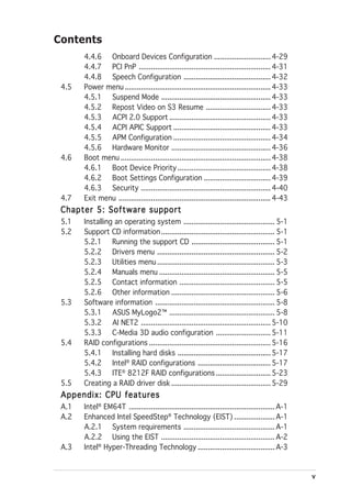 Contents
       4.4.6 Onboard Devices Configuration ............................ 4-29
       4.4.7 PCI PnP ................................................................. 4-31
       4.4.8 Speech Configuration ........................................... 4-32
 4.5   Power menu ........................................................................ 4-33
       4.5.1 Suspend Mode ...................................................... 4-33
       4.5.2 Repost Video on S3 Resume ................................ 4-33
       4.5.3 ACPI 2.0 Support .................................................. 4-33
       4.5.4 ACPI APIC Support ................................................ 4-33
       4.5.5 APM Configuration ................................................ 4-34
       4.5.6 Hardware Monitor ................................................. 4-36
 4.6   Boot menu .......................................................................... 4-38
       4.6.1 Boot Device Priority .............................................. 4-38
       4.6.2 Boot Settings Configuration ................................. 4-39
       4.6.3 Security ................................................................ 4-40
 4.7   Exit menu ........................................................................... 4-43
 Chapter 5: Software support
 5.1   Installing an operating system ............................................. 5-1
 5.2   Support CD information ........................................................ 5-1
       5.2.1 Running the support CD ......................................... 5-1
       5.2.2 Drivers menu .......................................................... 5-2
       5.2.3 Utilities menu .......................................................... 5-3
       5.2.4 Manuals menu ......................................................... 5-5
       5.2.5 Contact information ............................................... 5-5
       5.2.6 Other information ................................................... 5-6
 5.3   Software information ........................................................... 5-8
       5.3.1 ASUS MyLogo2™ .................................................... 5-8
       5.3.2 AI NET2 ................................................................ 5-10
       5.3.3 C-Media 3D audio configuration ........................... 5-11
 5.4   RAID configurations ............................................................ 5-16
       5.4.1 Installing hard disks .............................................. 5-17
       5.4.2 Intel® RAID configurations .................................... 5-17
       5.4.3 ITE® 8212F RAID configurations ........................... 5-23
 5.5   Creating a RAID driver disk ................................................. 5-29
 Appendix: CPU features
 A.1   Intel® EM64T ........................................................................ A-1
 A.2   Enhanced Intel SpeedStep® Technology (EIST) .................... A-1
       A.2.1 System requirements ............................................. A-1
       A.2.2 Using the EIST ........................................................ A-2
 A.3   Intel® Hyper-Threading Technology ...................................... A-3


                                                                                                    v
 
