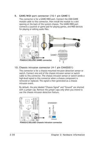 9.   GAME/MIDI port connector (16-1 pin GAME1)
        This connector is for a GAME/MIDI port. Connect the USB/GAME
        module cable to this connector, then install the module to a slot
        opening at the back of the system chassis. The GAME/MIDI port
        connects a joystick or game pad for playing games, and MIDI devices
        for playing or editing audio files.
                       P5AD2-E
                       DELUXE




                   ®




                                                                       J1CY


                                                                       J1CX
                                                                       J1B2




                                                                       J1B1
                                                                       GND
                                                                       GND
                                                                       +5V




                                                                       +5V
                                                    GAME1




                                                                             +5V
                                                                         MIDI_IN
                                                                            J2B2
                                                                           J2CY
                                                                       MIDI_OUT
                                                                           J2CX
                                                                            J2B1
        P5AD2-E DELUXE GAME connector


   1 0 . Chassis intrusion connector (4-1 pin CHASSIS1)
         This connector is for a chassis-mounted intrusion detection sensor or
         switch. Connect one end of the chassis intrusion sensor or switch
         cable to this connector. The chassis intrusion sensor or switch sends a
         high-level signal to this connector when a chassis component is
         removed or replaced. The signal is then generated as a chassis
         intrusion event.
        By default, the pins labeled “Chassis Signal” and “Ground” are shorted
        with a jumper cap. Remove the jumper caps only when you intend to
        use the chassis intrusion detection feature.
                       P5AD2-E
                       DELUXE




                                       CHASSIS1
                                                      Chassis Signal
                                         +5VSB_MB




                   ®
                                                      GND




                                                    (Default)

        P5AD2-E DELUXE Chassis intrusion connector




2-30                                                Chapter 2: Hardware information
 
