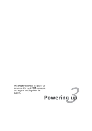 This chapter describes the power up




                                        3
sequence, the vocal POST messages,
and ways of shutting down the
system.


                                 Powering up
 