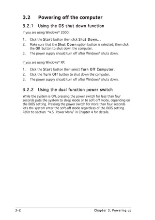 3.2        Powering off the computer
      3.2.1      Using the OS shut down function
      If you are using Windows® 2000:

      1.   Click the S t a r t button then click S h u t D o w n . . .
      2.   Make sure that the S h u t D o w n option button is selected, then click
           the O K button to shut down the computer.
      3.   The power supply should turn off after Windows® shuts down.

      If you are using Windows® XP:

      1.   Click the S t a r t button then select T u r n O f f C o m p u t e r .
      2.   Click the T u r n O f f button to shut down the computer.
      3.   The power supply should turn off after Windows® shuts down.


      3.2.2      Using the dual function power switch
      While the system is ON, pressing the power switch for less than four
      seconds puts the system to sleep mode or to soft-off mode, depending on
      the BIOS setting. Pressing the power switch for more than four seconds
      lets the system enter the soft-off mode regardless of the BIOS setting.
      Refer to section “4.5 Power Menu” in Chapter 4 for details.




3-2                                                             Chapter 3: Powering up
 