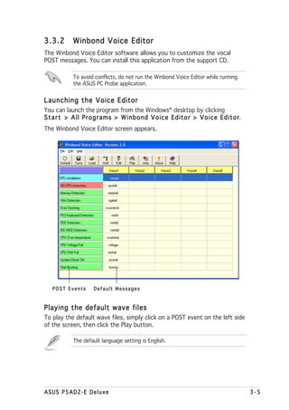 3.3.2      Winbond Voice Editor
The Winbond Voice Editor software allows you to customize the vocal
POST messages. You can install this application from the support CD.

           To avoid conflicts, do not run the Winbond Voice Editor while running
           the ASUS PC Probe application.


Launching the Voice Editor
You can launch the program from the Windows® desktop by clicking
Start > All Programs > Winbond Voice Editor > Voice Editor       r.
The Winbond Voice Editor screen appears.




   POST Events     Default Messages



Playing the default wave files
To play the default wave files, simply click on a POST event on the left side
of the screen, then click the Play button.

           The default language setting is English.




ASUS P5AD2-E Deluxe                                                                3-5
 