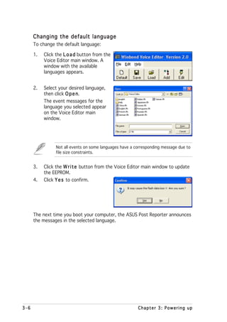 Changing the default language
      To change the default language:

      1.   Click the L o a d button from the
           Voice Editor main window. A
           window with the available
           languages appears.


      2.   Select your desired language,
           then click O p e n
                            n.
           The event messages for the
           language you selected appear
           on the Voice Editor main
           window.




                Not all events on some languages have a corresponding message due to
                file size constraints.


      3.   Click the W r i t e button from the Voice Editor main window to update
           the EEPROM.
      4.   Click Y e s to confirm.




      The next time you boot your computer, the ASUS Post Reporter announces
      the messages in the selected language.




3-6                                                      Chapter 3: Powering up
 
