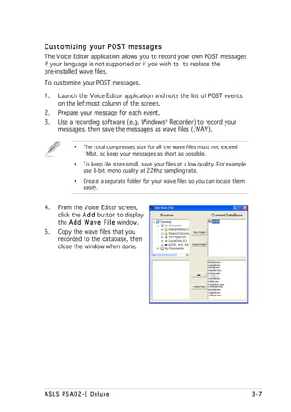 Customizing your POST messages
The Voice Editor application allows you to record your own POST messages
if your language is not supported or if you wish to to replace the
pre-installed wave files.
To customize your POST messages.

1.   Launch the Voice Editor application and note the list of POST events
     on the leftmost column of the screen.
2.   Prepare your message for each event.
3.   Use a recording software (e.g. Windows® Recorder) to record your
     messages, then save the messages as wave files (.WAV).

          •   The total compressed size for all the wave files must not exceed
              1Mbit, so keep your messages as short as possible.
          •   To keep file sizes small, save your files at a low quality. For example,
              use 8-bit, mono quality at 22Khz sampling rate.
          •   Create a separate folder for your wave files so you can locate them
              easily.


4.   From the Voice Editor screen,
     click the A d d button to display
     the A d d W a v e F i l e window.
5.   Copy the wave files that you
     recorded to the database, then
     close the window when done.




ASUS P5AD2-E Deluxe                                                                      3-7
 