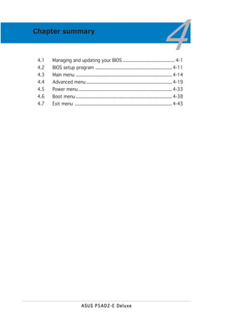 Chapter summary



 4.1
 4.2
       Managing and updating your BIOS ........................................ 4-1
                                                                                   4
       BIOS setup program ........................................................... 4-11
 4.3   Main menu .......................................................................... 4-14
 4.4   Advanced menu .................................................................. 4-19
 4.5   Power menu ........................................................................ 4-33
 4.6   Boot menu .......................................................................... 4-38
 4.7   Exit menu ........................................................................... 4-43




                          ASUS P5AD2-E Deluxe
 