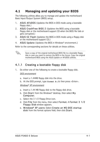 4.1        Managing and updating your BIOS
The following utilities allow you to manage and update the motherboard
Basic Input/Output System (BIOS) setup.

1.   A S U S A F U D O S (Updates the BIOS in DOS mode using a bootable
     floppy disk.)
2.   A S U S C r a s h F r e e B I O S 2 (Updates the BIOS using a bootable
     floppy disk or the motherboard support CD when the BIOS file fails or
     gets corrupted.)
3.   A S U S E Z F l a s h (Updates the BIOS in DOS mode using a floppy disk
     or the motherboard support CD.)
4.   A S U S U p d a t e (Updates the BIOS in Windows® environment.)
Refer to the corresponding sections for details on these utilities.

           Save a copy of the original motherboard BIOS file to a bootable floppy
           disk in case you need to restore the BIOS in the future. Copy the original
           motherboard BIOS using the ASUS Update or AFUDOS utilities.



4.1.1      Creating a bootable floppy disk
1.   Do either one of the following to create a bootable floppy disk.
     DOS environment

     a. Insert a 1.44MB floppy disk into the drive.
     b. At the DOS prompt, type format A:/S then press <Enter>.
     Windows® XP environment

     a. Insert a 1.44 MB floppy disk to the floppy disk drive.
     b. Click S t a r t from the Windows® desktop, then select M y
        Computer      r.
     c. Select the 3 1/2 Floppy Drive icon.
     d. Click F i l e from the menu, then select F o r m a t A F o r m a t 3 1 / 2
                                                                t.
        F l o p p y D i s k window appears.
     e. W i n d o w s® X P u s e r s : Select C r e a t e a n M S - D O S s t a r t u p
        d i s k from the format options field, then click S t a r t    t.




ASUS P5AD2-E Deluxe                                                                       4-1
 