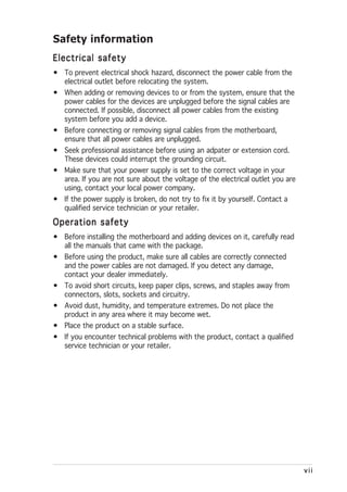 Safety information
Electrical safety
• To prevent electrical shock hazard, disconnect the power cable from the
  electrical outlet before relocating the system.
• When adding or removing devices to or from the system, ensure that the
  power cables for the devices are unplugged before the signal cables are
  connected. If possible, disconnect all power cables from the existing
  system before you add a device.
• Before connecting or removing signal cables from the motherboard,
  ensure that all power cables are unplugged.
• Seek professional assistance before using an adpater or extension cord.
  These devices could interrupt the grounding circuit.
• Make sure that your power supply is set to the correct voltage in your
  area. If you are not sure about the voltage of the electrical outlet you are
  using, contact your local power company.
• If the power supply is broken, do not try to fix it by yourself. Contact a
  qualified service technician or your retailer.

Operation safety
• Before installing the motherboard and adding devices on it, carefully read
  all the manuals that came with the package.
• Before using the product, make sure all cables are correctly connected
  and the power cables are not damaged. If you detect any damage,
  contact your dealer immediately.
• To avoid short circuits, keep paper clips, screws, and staples away from
  connectors, slots, sockets and circuitry.
• Avoid dust, humidity, and temperature extremes. Do not place the
  product in any area where it may become wet.
• Place the product on a stable surface.
• If you encounter technical problems with the product, contact a qualified
  service technician or your retailer.




                                                                                 vii
 