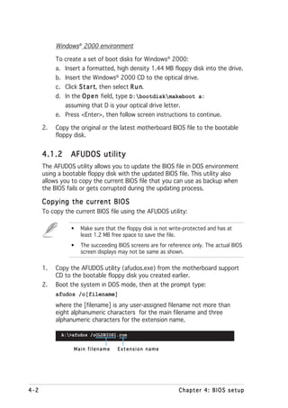 Windows® 2000 environment

           To create a set of boot disks for Windows® 2000:
           a. Insert a formatted, high density 1.44 MB floppy disk into the drive.
           b. Insert the Windows® 2000 CD to the optical drive.
           c. Click S t a r t then select R u n
                            t,                n.
           d. In the O p e n field, type D:bootdiskmakeboot a:
              assuming that D is your optical drive letter.
           e. Press <Enter>, then follow screen instructions to continue.

      2.   Copy the original or the latest motherboard BIOS file to the bootable
           floppy disk.


      4.1.2     AFUDOS utility
      The AFUDOS utility allows you to update the BIOS file in DOS environment
      using a bootable floppy disk with the updated BIOS file. This utility also
      allows you to copy the current BIOS file that you can use as backup when
      the BIOS fails or gets corrupted during the updating process.

      Copying the current BIOS
      To copy the current BIOS file using the AFUDOS utility:

                •   Make sure that the floppy disk is not write-protected and has at
                    least 1.2 MB free space to save the file.
                •   The succeeding BIOS screens are for reference only. The actual BIOS
                    screen displays may not be same as shown.


      1.   Copy the AFUDOS utility (afudos.exe) from the motherboard support
           CD to the bootable floppy disk you created earlier.
      2.   Boot the system in DOS mode, then at the prompt type:
           afudos /o[filename]
           where the [filename] is any user-assigned filename not more than
           eight alphanumeric characters for the main filename and three
           alphanumeric characters for the extension name.

             A:>afudos /oOLDBIOS1.rom


                 Main filename     Extension name




4-2                                                          Chapter 4: BIOS setup
 