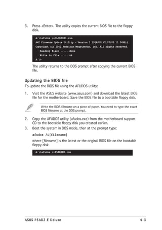 3.   Press <Enter>. The utility copies the current BIOS file to the floppy
     disk.

       A:>afudos /oOLDBIOS1.rom
       AMI Firmware Update Utility - Version 1.19(ASUS V2.07(03.11.24BB))
       Copyright (C) 2002 American Megatrends, Inc. All rights reserved.
          Reading flash ..... done
          Write to file...... ok
       A:>

     The utility returns to the DOS prompt after copying the current BIOS
     file.


Updating the BIOS file
To update the BIOS file using the AFUDOS utility:

1.   Visit the ASUS website (www.asus.com) and download the latest BIOS
     file for the motherboard. Save the BIOS file to a bootable floppy disk.

          Write the BIOS filename on a piece of paper. You need to type the exact
          BIOS filename at the DOS prompt.

2.   Copy the AFUDOS utility (afudos.exe) from the motherboard support
     CD to the bootable floppy disk you created earlier.
3.   Boot the system in DOS mode, then at the prompt type:
     afudos /i[filename]
     where [filename] is the latest or the original BIOS file on the bootable
     floppy disk.
       A:>afudos /iP5AD2ED.rom




ASUS P5AD2-E Deluxe                                                                 4-3
 