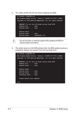 4.   The utility verifies the file and starts updating the BIOS.
             A:>afudos /iP5AD2ED.rom
             AMI Firmware Update Utility - Version 1.19(ASUS V2.07(03.11.24BB))
             Copyright (C) 2002 American Megatrends, Inc. All rights reserved.

                WARNING!! Do not turn off power during flash BIOS
                Reading file ....... done
                Reading flash ...... done

                Advance Check ......
                Erasing flash ...... done
                Writing flash ...... 0x0008CC00 (9%)



                 Do not shut down or reset the system while updating the BIOS to
                 prevent system boot failure!


      5.   The utility returns to the DOS prompt after the BIOS update process is
           completed. Reboot the system from the hard disk drive.
             A:>afudos /iP5AD2ED.rom
             AMI Firmware Update Utility - Version 1.19(ASUS V2.07(03.11.24BB))
             Copyright (C) 2002 American Megatrends, Inc. All rights reserved.

                WARNING!! Do not turn off power during flash BIOS
                Reading file ....... done
                Reading flash ...... done

                Advance Check ......
                Erasing flash ...... done
                Writing flash ...... done
                Verifying flash .... done

                Please restart your computer

             A:>




4-4                                                         Chapter 4: BIOS setup
 