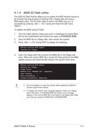4.1.4     ASUS EZ Flash utility
The ASUS EZ Flash feature allows you to update the BIOS without having to
go through the long process of booting from a floppy disk and using a
DOS-based utility. The EZ Flash utility is built-in the BIOS chip so it is
accessible by pressing <Alt> + <F2> during the Power-On Self Tests
(POST).
To update the BIOS using EZ Flash:

1.   Visit the ASUS website (www.asus.com) to download the latest BIOS
     file for the motherboard and rename the same to P 5 A D 2 E D . R O M
                                                                         M.
2.   Save the BIOS file to a floppy disk, then restart the system.
3.   Press <Alt> + <F2> during POST to display the following.

       EZFlash starting BIOS update
       Checking for floppy...


4.   Insert the floppy disk that contains the BIOS file to the floppy disk
     drive. When the correct BIOS file is found, EZ Flash performs the BIOS
     update process and automatically reboots the system when done.

       EZFlash starting BIOS update
       Checking for floppy...
       Floppy found!
       Reading file “P5AD2ED.rom”. Completed.
       Start erasing.......|
       Start programming...|
       Flashed successfully. Rebooting.



          •   Do not shutdown or reset the system while updating the BIOS to
              prevent system boot failure!
          •   A “Floppy not found!” error message appears if there is no floppy
              disk in the drive. A “P5AD2ED.ROM not found!” error message
              appears if the correct BIOS file is not found in the floppy disk. Make
              sure that you rename the BIOS file to P5AD2ED.ROM.




ASUS P5AD2-E Deluxe                                                                    4-7
 