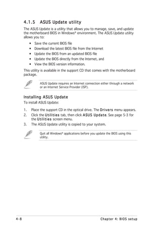 4.1.5       ASUS Update utility
      The ASUS Update is a utility that allows you to manage, save, and update
      the motherboard BIOS in Windows® environment. The ASUS Update utility
      allows you to:
           • Save the current BIOS file
           • Download the latest BIOS file from the Internet
           • Update the BIOS from an updated BIOS file
           • Update the BIOS directly from the Internet, and
           • View the BIOS version information.
      This utility is available in the support CD that comes with the motherboard
      package.

                  ASUS Update requires an Internet connection either through a network
                  or an Internet Service Provider (ISP).


      Installing ASUS Update
      To install ASUS Update:

      1.    Place the support CD in the optical drive. The D r i v e r s menu appears.
      2.    Click the U t i l i t i e s tab, then click A S U S U p d a t e See page 5-3 for
                                                                          e.
            the U t i l i t i e s screen menu.
      3.    The ASUS Update utility is copied to your system.

                  Quit all Windows® applications before you update the BIOS using this
                  utility.




4-8                                                             Chapter 4: BIOS setup
 
