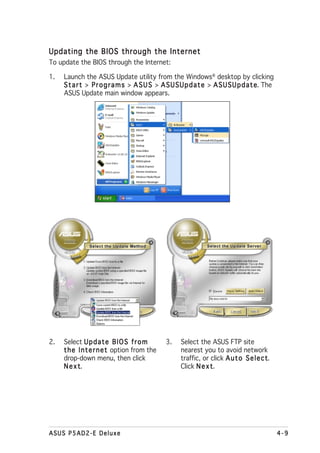 Updating the BIOS through the Internet
To update the BIOS through the Internet:

1.   Launch the ASUS Update utility from the Windows® desktop by clicking
     S t a r t > P r o g r a m s > A S U S > A S U S U p d a t e > A S U S U p d a t e The
                                                                                     e.
     ASUS Update main window appears.




2.   Select U p d a t e B I O S f r o m       3.    Select the ASUS FTP site
     t h e I n t e r n e t option from the          nearest you to avoid network
     drop-down menu, then click                     traffic, or click A u t o S e l e c t
                                                                                        t.
     Next  t.                                       Click N e x t
                                                                t.




ASUS P5AD2-E Deluxe                                                                          4-9
 