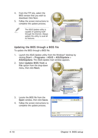 4.   From the FTP site, select the
        BIOS version that you wish to
        download. Click Next.
   5.   Follow the screen instructions to
        complete the update process.

               The ASUS Update utility is
               capable of updating itself
               through the Internet. Always
               update the utility to avail all
               its features.



   Updating the BIOS through a BIOS file
   To update the BIOS through a BIOS file:

   1.   Launch the ASUS Update utility from the Windows® desktop by
        clicking S t a r t > P r o g r a m s > A S U S > A S U S U p d a t e >
        A S U S U p d a t e The ASUS Update main window appears.
                          e.
   2.   Select U p d a t e B I O S f r o m a
        f i l e option from the drop-down
        menu, then click N e x t   t.




   3.   Locate the BIOS file from the
        O p e n window, then click S a v e
                                         e.
   4.   Follow the screen instructions to
        complete the update process.




4-10                                                       Chapter 4: BIOS setup
 