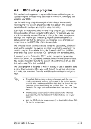 4.2       BIOS setup program
This motherboard supports a programmable firmware chip that you can
update using the provided utility described in section “4.1 Managing and
updating your BIOS.”
Use the BIOS Setup program when you are installing a motherboard,
reconfiguring your system, or prompted to “Run Setup”. This section
explains how to configure your system using this utility.
Even if you are not prompted to use the Setup program, you can change
the configuration of your computer in the future. For example, you can
enable the security password feature or change the power management
settings. This requires you to reconfigure your system using the BIOS
Setup program so that the computer can recognize these changes and
record them in the CMOS RAM of the firmware hub.
The firmware hub on the motherboard stores the Setup utility. When you
start up the computer, the system provides you with the opportunity to
run this program. Press <Del> during the Power-On-Self-Test (POST) to
enter the Setup utility; otherwise, POST continues with its test routines.
If you wish to enter Setup after POST, restart the system by pressing
<Ctrl+Alt+Delete>, or by pressing the reset button on the system chassis.
You can also restart by turning the system off and then back on. Do this
last option only if the first two failed.
The Setup program is designed to make it as easy to use as possible. Being
a menu-driven program, it lets you scroll through the various sub-menus
and make your selections from the available options using the navigation
keys.

          •   The default BIOS settings for this motherboard apply for most
              conditions to ensure optimum performance. If the system becomes
              unstable after changing any BIOS settings, load the default settings
              to ensure system compatibility and stability. Select the L o a d
              D e f a u l t S e t t i n g s item under the Exit Menu. See section “4.7 Exit
              Menu.”
          •   The BIOS setup screens shown in this section are for reference
              purposes only, and may not exactly match what you see on your
              screen.
          •   Visit the ASUS website (www.asus.com) to download the latest BIOS
              file for this motherboard.




ASUS P5AD2-E Deluxe                                                                           4-11
 