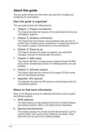 About this guide
       This user guide contains the information you need when installing and
       configuring the motherboard.

       How this guide is organized
       This user guide contains the following parts:
       •    Chapter 1: Product introduction
            This chapter describes the features of the motherboard and the new
            technology it supports.
       •    Chapter 2: Hardware information
            This chapter lists the hardware setup procedures that you have to
            perform when installing system components. It includes description of
            the switches, jumpers, and connectors on the motherboard.
       •    Chapter 3: Powering up
            This chapter describes the power up sequence, the vocal POST
            messages, and ways of shutting down the system.
       •    Chapter 4: BIOS setup
            This chapter tells how to change system settings through the BIOS
            Setup menus. Detailed descriptions of the BIOS parameters are also
            provided.
       •    Chapter 5: Software support
            This chapter describes the contents of the support CD that comes
            with the motherboard package.
       •    Appendix: CPU features
            The Appendix describes the CPU features and technologies that the
            motherboard supports.


       Where to find more information
       Refer to the following sources for additional information and for product
       and software updates.
       1.   ASUS websites
            The ASUS website provides updated information on ASUS hardware
            and software products. Refer to the ASUS contact information.
       2.   Optional documentation
            Your product package may include optional documentation, such as
            warranty flyers, that may have been added by your dealer. These
            documents are not part of the standard package.



viii
 