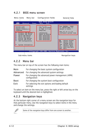 4.2.1     BIOS menu screen
       Menu items    Menu bar        Configuration fields           General help




        System Time                   [11:51:19]              Use [ENTER], [TAB]
        System Date                   [Thu 05/07/2004]        or [SHIFT-TAB] to
        Legacy Diskette A             [1.44M, 3.5 in]         select a field.
        Language                      [English]
                                                              Use [+] or [-] to
           Primary IDE Master    :    [ST320413A]             configure system time.
           Primary IDE Slave     :    [ASUS CD-S520/A]
           Third IDE Master      :    [Not Detected]
           Third IDE Slave       :    [Not Detected]
           Fourth IDE Master     :    [Not Detected]
           Fourth IDE Slave      :    [Not Detected]
           IDE Configuration                                        Select Screen
                                                                    Select Item
                                                              +-    Change Field
           System Information                                 Tab   Select Field
                                                              F1    General Help
                                                              F10   Save and Exit
                                                              ESC   Exit




           Sub-menu items                                        Navigation keys


   4.2.2        Menu bar
   The menu bar on top of the screen has the following main items:

   Main             For changing the basic system configuration
   Advanced         For changing the advanced system settings
   Power            For changing the advanced power management (APM)
                    configuration
   Boot             For changing the system boot configuration
   Exit             For selecting the exit options and loading default
                    settings
   To select an item on the menu bar, press the right or left arrow key on the
   keyboard until the desired item is highlighted.

   4.2.3        Navigation keys
   At the bottom right corner of a menu screen are the navigation keys for
   that particular menu. Use the navigation keys to select items in the menu
   and change the settings.

                Some of the navigation keys differ from one screen to another.




4-12                                                        Chapter 4: BIOS setup
 