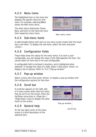 4.2.4      Menu items
The highlighted item on the menu bar
                                            System Time                    [11:10:19]             Use [ENTER], [TAB]

displays the specific items for that        System Date
                                            Legacy Diskette A
                                            Language
                                                                           [Thu 03/27/2003]
                                                                           [1.44M, 3.5 in]
                                                                           [English]
                                                                                                  or [SHIFT-TAB] to
                                                                                                  select a field.
                                                                                                  Use [+] or [-] to

menu. For example, selecting M a i n           Primary IDE Master
                                               Primary IDE Slave
                                               Secondary IDE Master
                                                                        :[ST320413A]
                                                                        :[ASUS CD-S340]
                                                                        :[Not Detected]
                                                                                                  configure system time.

                                               Secondary IDE Slave      :[Not Detected]

shows the Main menu items.                     Third IDE Master
                                               Fourth IDE Master
                                               IDE Configuration
                                                                        :[Not Detected]
                                                                        :[Not Detected]
                                                                                                        Select Screen
                                                                                                        Select Item
                                               System Information                                 +-    Change Field
                                                                                                  Tab   Select Field

The other items (Advanced, Power,
                                                                                                  F1    General Help
                                                                                                  F10   Save and Exit
                                                                                                  ESC   Exit



Boot, and Exit) on the menu bar have
their respective menu items.
                                                   Main menu items

4.2.5      Sub-menu items
A solid triangle before each item on any menu screen means that the iteam
has a sub-menu. To display the sub-menu, select the item and press
<Enter>.

4.2.6      Configuration fields
These fields show the values for the menu items. If an item is user-
configurable, you can change the value of the field opposite the item. You
cannot select an item that is not user-configurable.
A configurable field is enclosed in brackets, and is highlighted when
selected. To change the value of a field, select it then press <Enter> to
display a list of options. Refer to “4.2.7 Pop-up window.”

4.2.7      Pop-up window
Select a menu item then press <Enter> to display a pop-up window with
the configuration options for that item.

4.2.8      Scroll bar
                                            Advanced Chipset settings

A scroll bar appears on the right side      WARNING: Setting wrong values in the sections below
                                                     may cause system to malfunction.


of a menu screen when there are items
                                            Configure DRAM Timing by SPD      [Enabled]
                                            Memory Acceleration Mode          [Auto]
                                            DRAM Idle Timer                   [Auto]
                                            DRAm Refresh Rate                 [Auto]


that do not fit on the screen. Press the    Graphic Adapter Priority
                                            Graphics Aperture Size
                                            Spread Spectrum
                                                                              [AGP/PCI]
                                                                              [ 64 MB]
                                                                              [Enabled]                 Select Screen

Up/Down arrow keys or <Page Up> /
                                                                                                        Select Item
                                            ICH Delayed Transaction           [Enabled]           +-    Change Option
                                                                                                  F1    General Help
                                            MPS Revision                      [1.4]               F10   Save and Exit


<Page Down> keys to display the other
                                                                                                  ESC   Exit




items on the screen.
                                                           Pop-up window
4.2.9      General help
                                                                                       Scroll bar
At the top right corner of the menu
screen is a brief description of the
selected item.




ASUS P5AD2-E Deluxe                                                                                                        4-13
 