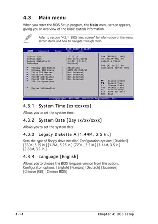 4.3         Main menu
   When you enter the BIOS Setup program, the M a i n menu screen appears,
   giving you an overview of the basic system information.

               Refer to section “4.2.1 BIOS menu screen” for information on the menu
               screen items and how to navigate through them.




       System Time                 [11:51:19]               Use [ENTER], [TAB]
       System Date                 [Thu 05/07/2004]         or [SHIFT-TAB] to
       Legacy Diskette A           [1.44M, 3.5 in]          select a field.
       Language                    [English]
                                                            Use [+] or [-] to
          Primary IDE Master   :   [ST320413A]              configure system time.
          Primary IDE Slave    :   [ASUS CD-S520/A]
          Third IDE Master     :   [Not Detected]
          Third IDE Slave      :   [Not Detected]
          Fourth IDE Master    :   [Not Detected]
          Fourth IDE Slave     :   [Not Detected]
          IDE Configuration                                       Select Screen
                                                                  Select Item
                                                            +-    Change Field
          System Information                                Tab   Select Field
                                                            F1    General Help
                                                            F10   Save and Exit
                                                            ESC   Exit




   4.3.1       System Time [xx:xx:xxxx]
   Allows you to set the system time.

   4.3.2       System Date [Day xx/xx/xxxx]
   Allows you to set the system date.

   4.3.3       Legacy Diskette A [1.44M, 3.5 in.]
   Sets the type of floppy drive installed. Configuration options: [Disabled]
   [360K, 5.25 in.] [1.2M , 5.25 in.] [720K , 3.5 in.] [1.44M, 3.5 in.]
   [2.88M, 3.5 in.]

   4.3.4       Language [English]
   Allows you to choose the BIOS language version from the options.
   Configuration options: [English] [Français] [Deutsch] [Japanese]
   [Chinese (GB)] [Chinese BIG5]




4-14                                                      Chapter 4: BIOS setup
 
