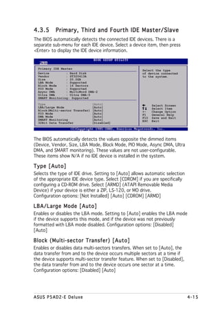 4.3.5      Primary, Third and Fourth IDE Master/Slave
The BIOS automatically detects the connected IDE devices. There is a
separate sub-menu for each IDE device. Select a device item, then press
<Enter> to display the IDE device information.


  Primary IDE Master
                                                      Select the type
  Device         : Hard Disk                          of device connected
  Vendor         : ST320413A                          to the system.
  Size           : 20.0GB
  LBA Mode       : Supported
  Block Mode     : 16 Sectors
  PIO Mode       : Supported
  Async DMA      : MultiWord DMA-2
  Ultra DMA      : Ultra DMA-5
  SMART Monitoring: Supported

  Type                           [Auto]                     Select Screen
  LBA/Large Mode                 [Auto]                     Select Item
  Block(Multi-sector Transfer)   [Auto]               +-    Change Option
  PIO Mode                       [Auto]               F1    General Help
  DMA Mode                       [Auto]               F10   Save and Exit
  SMART Monitoring               [Auto]               ESC   Exit
  32Bit Data Transfer            [Disabled]




The BIOS automatically detects the values opposite the dimmed items
(Device, Vendor, Size, LBA Mode, Block Mode, PIO Mode, Async DMA, Ultra
DMA, and SMART monitoring). These values are not user-configurable.
These items show N/A if no IDE device is installed in the system.

Type [Auto]
Selects the type of IDE drive. Setting to [Auto] allows automatic selection
of the appropriate IDE device type. Select [CDROM] if you are specifically
configuring a CD-ROM drive. Select [ARMD] (ATAPI Removable Media
Device) if your device is either a ZIP, LS-120, or MO drive.
Configuration options: [Not Installed] [Auto] [CDROM] [ARMD]

LBA/Large Mode [Auto]
Enables or disables the LBA mode. Setting to [Auto] enables the LBA mode
if the device supports this mode, and if the device was not previously
formatted with LBA mode disabled. Configuration options: [Disabled]
[Auto]

Block (Multi-sector Transfer) [Auto]
Enables or disables data multi-sectors transfers. When set to [Auto], the
data transfer from and to the device occurs multiple sectors at a time if
the device supports multi-sector transfer feature. When set to [Disabled],
the data transfer from and to the device occurs one sector at a time.
Configuration options: [Disabled] [Auto]




ASUS P5AD2-E Deluxe                                                           4-15
 