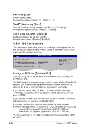 PIO Mode [Auto]
   Selects the PIO mode.
   Configuration options: [Auto] [0] [1] [2] [3] [4]

   SMART Monitoring [Auto]
   Sets the Smart Monitoring, Analysis, and Reporting Technology.
   Configuration options: [Auto] [Disabled] [Enabled]

   32Bit Data Transfer [Disabled]
   Enables or disables 32-bit data transfer.
   Configuration options: [Disabled] [Enabled]

   4.3.6        IDE Configuration
   The items in this menu allow you to set or change the configurations for
   the IDE devices installed in the system. Select an item then press <Enter>
   if you want to configure the item.


       IDE Configuration                                     When in AHCI/RAID
       Configure SATA As             [Standard IDE]          mode SATA
       Onboard IDE Operate Mode      [Enhanced Mode]         controller is
          Enhanced Mode Support On   [S-ATA]                 forced to Native
                                                             mode.
       IDE Detect Time Out (Sec)     [35]




   Configure SATA As [Standard IDE]
   Sets the configuration for the Serial ATA connectors supported by the
   Southbridge chip.
   The AHCI allows the onboard storage driver to enable advanced Serial ATA
   features that increases storage performance on random workloads by
   allowing the drive to internally optimize the order of commands.
   If you want to create a RAID 0, RAID 1, or the Intel® Matrix Storage
   Technology configuration from the Serial ATA hard disk drives, set this
   item to [RAID].
   If you want to use the Serial ATA hard disk drives as Parallel ATA physical
   storage devices, set this item to [Standard IDE].
   If you want the Serial ATA hard disk drives to use the Advanced Host
   Controller Interface (AHCI), set this item to [AHCI]. For details on AHCI, go to:
           www.intel.com/support/chipsets/imst/sb/CS-012304.htm
           www.intel.com/support/chipsets/imst/sb/CS-012305.htm
   The SATA controller is set to Native mode when this item is set to [RAID]
   or [AHCI]


4-16                                                      Chapter 4: BIOS setup
 