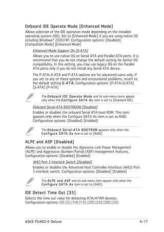 Onboard IDE Operate Mode [Enhanced Mode]
Allows selection of the IDE operation mode depending on the installed
operating system (OS). Set to [Enhanced Mode] if you are using native OS
including Windows® 2000/XP. Configuration options: [Disabled]
[Compatible Mode] [Enhanced Mode]
    Enhanced Mode Support On [S-ATA]
    Allows you to use native OS on Serial ATA and Parallel ATA ports. It is
    recommend that you do not change the default setting for better OS
    compatibility. In this setting, you may use legacy OS on the Parallel
    ATA ports only if you do not install any Serial ATA device.
    The P-ATA+S-ATA and P-ATA options are for advanced users only. If
    you set to any of these options and encountered problems, revert to
    the default setting S - A T A Configuration options: [P-ATA+S-ATA]
                                A.
    [S-ATA] [P-ATA]

          The O n b o a r d I D E O p e r a t e M o d e and its sub-menu items appear
          only when the C o n f i g u r e S A T A A s item is set to [Standard IDE].

    Onboard Serial-ATA BOOTROOM [Disabled]
    Enables or disables the onboard Serial ATA boot ROM. This item
    appears only when the Configure SATA As item is set as RAID.
    Configuration options: [Disabled] [Enabled]

          The O n b o a r d S e r i a l - A T A B O O T R O M appears only when the
          C o n f i g u r e S A T A A s item is set to [RAID].

ALPE and ASP [Disabled]
Allows you to enable or disable the Agressive Link Power Management
(ALPE) and Aggressive Slumber/Partial (ASP) management features.
Configuration options: [Disabled] [Enabled]
    AHCI Port 3 Interlock Switch [Disabled]
    Enables or disables the Advanced Host Controller Interface (AHCI) Port
    3 interlock switch. Configuration options: [Disabled] [Enabled]

          The A L P E a n d A S P and its sub-menu item appear only when the
          C o n f i g u r e S A T A A s item is set to [AHCI].

IDE Detect Time Out [35]
Selects the time out value for detecting ATA/ATAPI devices.
Configuration options: [0] [5] [10] [15] [20] [25] [30] [35]




ASUS P5AD2-E Deluxe                                                                     4-17
 