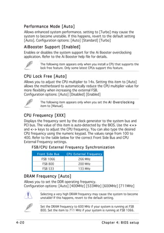 Performance Mode [Auto]
   Allows enhanced system performance. setting to [Turbo] may cause the
   system to become unstable. If this happens, revert to the default setting
   [Auto]. Configuration options: [Auto] [Standard] [Turbo]
   AiBooster Support [Enabled]
   Enables or disables the system support for the Ai Booster overclocking
   application. Refer to the Ai Booster help file for details.

             The following item appears only when you install a CPU that supports the
             lock free feature. Only some latest CPUs support this feature.

   CPU Lock Free [Auto]
   Allows you to adjust the CPU multiplier to 14x. Setting this item to [Auto]
   allows the motherboard to automatically reduce the CPU multiplier value for
   more flexibility when increasing the external FSB.
   Configuration options: [Auto] [Disabled] [Enabled]

             The following item appears only when you set the A I O v e r c l o c k i n g
             item to [Manual].


   CPU Frequency [XXX]
   Displays the frequency sent by the clock generator to the system bus and
   PCI bus. The value of this item is auto-detected by the BIOS. Use the < + >
   and < - > keys to adjust the CPU frequency. You can also type the desired
   CPU frequency using the numeric keypad. The values range from 100 to
   400. Refer to the table below for the correct Front Side Bus and CPU
   External Frequency settings.
        FSB/CPU External Frequency Synchronization
           Front Side Bus         CPU External Frequency
              FSB 1066                     266 MHz
               FSB 800                     200 MHz
               FSB 533                     133 MHz

   DRAM Frequency [Auto]
   Allows you to set the DDR operating frequency.
   Configuration options: [Auto] [400MHz] [533MHz] [600MHz] [711MHz]

             Selecting a very high DRAM frequency may cause the system to become
             unstable! If this happens, revert to the default setting.

             Set the DRAM frequency to 600 MHz if your system is running at FSB
             800. Set the item to 711 MHz if your system is running at FSB 1066.


4-20                                                          Chapter 4: BIOS setup
 