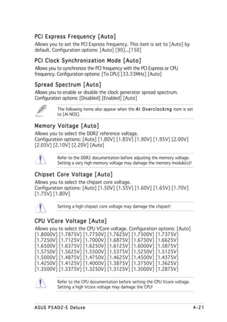 PCI Express Frequency [Auto]
Allows you to set the PCI Express frequency. This item is set to [Auto] by
default. Configuration options: [Auto] [90]...[150]

PCI Clock Synchronization Mode [Auto]
Allows you to synchronize the PCI frequency with the PCI Express or CPU
frequency. Configuration options: [To CPU] [33.33MHz] [Auto]

Spread Spectrum [Auto]
Allows you to enable or disable the clock generator spread spectrum.
Configuration options: [Disabled] [Enabled] [Auto]

           The following items also appear when the A I O v e r c l o c k i n g item is set
           to [AI NOS].

Memory Voltage [Auto]
Allows you to select the DDR2 reference voltage.
Configuration options: [Auto] [1.80V] [1.85V] [1.90V] [1.95V] [2.00V]
[2.05V] [2.10V] [2.20V] [Auto]

           Refer to the DDR2 documentation before adjusting the memory voltage.
           Setting a very high memory voltage may damage the memory module(s)!

Chipset Core Voltage [Auto]
Allows you to select the chipset core voltage.
Configuration options: [Auto] [1.50V] [1.55V] [1.60V] [1.65V] [1.70V]
[1.75V] [1.80V]

           Setting a high chipset core voltage may damage the chipset!


CPU VCore Voltage [Auto]
Allows you to select the CPU VCore voltage. Configuration options: [Auto]
[1.8000V] [1.7875V] [1.7750V] [1.7625V] [1.7500V] [1.7375V]
[1.7250V] [1.7125V] [1.7000V] [1.6875V] [1.6750V] [1.6625V]
[1.6500V] [1.6375V] [1.6250V] [1.6125V] [1.6000V] [1.5875V]
[1.5750V] [1.5625V] [1.5500V] [1.5375V] [1.5250V] [1.5125V]
[1.5000V] [1.4875V] [1.4750V] [1.4625V] [1.4500V] [1.4375V]
[1.4250V] [1.4125V] [1.4000V] [1.3875V] [1.3750V] [1.3625V]
[1.3500V] [1.3375V] [1.3250V] [1.3125V] [1.3000V] [1.2875V]

           Refer to the CPU documentation before setting the CPU Vcore voltage.
           Setting a high Vcore voltage may damage the CPU!



ASUS P5AD2-E Deluxe                                                                           4-21
 