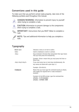 Conventions used in this guide
To make sure that you perform certain tasks properly, take note of the
following symbols used throughout this manual.

         D A N G E R / W A R N I N G : Information to prevent injury to yourself
         when trying to complete a task.

        C A U T I O N : Information to prevent damage to the components
        when trying to complete a task.

        I M P O R T A N T : Instructions that you MUST follow to complete a
        task.

        N O T E : Tips and additional information to help you complete a
        task.



Typography
   Bold text                    Indicates a menu or an item to select.
   Italics                      Used to emphasize a word or a phrase.
   <Key>                        Keys enclosed in the less-than and greater-than sign means
                                that you must press the enclosed key.

                                Example: <Enter> means that you must press the Enter or
                                Return key.
   <Key1+Key2+Key3>             If you must press two or more keys simultaneously, the
                                key names are linked with a plus sign (+).

                                Example: <Ctrl+Alt+D>
   Command                      Means that you must type the command exactly as shown,
                                then supply the required item or value enclosed in
                                brackets.

                                Example: At the DOS prompt, type the command line:
                                afudos /i[filename]
                                afudos /iP5GD2.ROM




                                                                                             ix
 