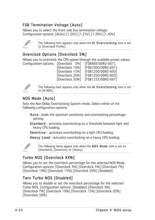 FSB Termination Voltage [Auto]
       Allows you to select the front side bus termination voltage.
       Configuration options: [Auto] [1.20V] [1.25V] [1.30V] [1.40V]

                  The following item appears only when the A I O v e r c l o c k i n g item is set
                  to [Overclock Profile].

   Overclock Options [Overclock 5%]
       Allows you to overclock the CPU speed through the available preset values.
       Configuration options: [Overclock 5%] [FSB888/DDR2-667]
                              [Overclock 10%] [FSB1000/DDR2-667]
                              [Overclock 15%] [FSB1200/DDR2-600]
                              [Overclock 20%] [FSB1200/DDR2-800]
                              [Overclock 30%] [FSB1333/DDR2-667]

                  The following item appears only when the A I O v e r c l o c k i n g item is set
                  to [AI NOS].

   NOS Mode [Auto]
       Sets the Non-Delay Overclocking System mode. Select either of the
       following configuration options:

            A u t o - loads the optimum sensitivity and overclocking percentage
               setting.
            S t a n d a r d - activates overclocking on a threshold between light and
               heavy CPU loading.
            S e n s i t i v e - activates overclocking on a light CPU loading.
            H e a v y L o a d - activates overclocking on a heavy CPU loading.

                  The following items appear only when the N O S M o d e item is set to
                  [Standard], [Sensitive], or [Heavy].

   Turbo NOS [Overclock XX%]
       Allows you to set the overclock percentage for the selected NOS Mode.
       Configuration options: [Overclock 3%] [Overclock 5%] [Overclock 7%]
       [Overclock 10%] [Overclock 15%] [Overclock 20%] [Disabled]

   Twin Turbo NOS [Disabled]
       Allows you to disable or set the overclock percentage for the selected
       Turbo NOS. Configuration options: [Disabled] [Overclock 5%]
       [Overclock 7%] [Overclock 10%] [Overclock 15%] [Overclock 20%]
       [Overclock 30%]



4-22                                                               Chapter 4: BIOS setup
 