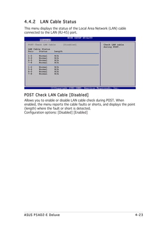 4.4.2     LAN Cable Status
This menu displays the status of the Local Area Network (LAN) cable
connected to the LAN (RJ-45) port.


  POST Check LAN Cable        [Disabled]              Check LAN cable
                                                      during POST.
  LAN Cable Status
  Pair    Status     Length
  1-2     Normal     N/A
  3-6     Normal     N/A
  4-5     Normal     N/A
  7-8     Normal     N/A
  1-2     Normal     N/A
  3-6     Normal     N/A
  4-5     Normal     N/A
  7-8     Normal     N/A




POST Check LAN Cable [Disabled]
Allows you to enable or disable LAN cable check during POST. When
enabled, the menu reports the cable faults or shorts, and displays the point
(length) where the fault or short is detected.
Configuration options: [Disabled] [Enabled]




ASUS P5AD2-E Deluxe                                                            4-23
 