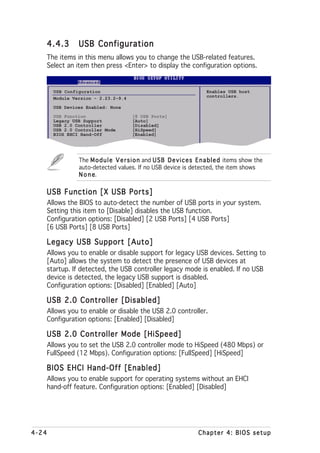 4.4.3          USB Configuration
       The items in this menu allows you to change the USB-related features.
       Select an item then press <Enter> to display the configuration options.


         USB Configuration                                                Enables USB host
         Module Version - 2.23.2-9.4                                      controllers.

         USB Devices Enabled: None
         USB Function                    [8 USB Ports]
         Legacy USB Support              [Auto]
         USB 2.0 Controller              [Disabled]
         USB 2.0 Controller Mode         [HiSpeed]
         BIOS EHCI Hand-Off              [Enabled]




                  The M o d u l e V e r s i o n and U S B D e v i c e s E n a b l e d items show the
                  auto-detected values. If no USB device is detected, the item shows
                  None e.

   USB Function [X USB Ports]
       Allows the BIOS to auto-detect the number of USB ports in your system.
       Setting this item to [Disable] disables the USB function.
       Configuration options: [Disabled] [2 USB Ports] [4 USB Ports]
       [6 USB Ports] [8 USB Ports]

   Legacy USB Support [Auto]
       Allows you to enable or disable support for legacy USB devices. Setting to
       [Auto] allows the system to detect the presence of USB devices at
       startup. If detected, the USB controller legacy mode is enabled. If no USB
       device is detected, the legacy USB support is disabled.
       Configuration options: [Disabled] [Enabled] [Auto]

   USB 2.0 Controller [Disabled]
       Allows you to enable or disable the USB 2.0 controller.
       Configuration options: [Enabled] [Disabled]

   USB 2.0 Controller Mode [HiSpeed]
       Allows you to set the USB 2.0 controller mode to HiSpeed (480 Mbps) or
       FullSpeed (12 Mbps). Configuration options: [FullSpeed] [HiSpeed]

   BIOS EHCI Hand-Off [Enabled]
       Allows you to enable support for operating systems without an EHCI
       hand-off feature. Configuration options: [Enabled] [Disabled]




4-24                                                                   Chapter 4: BIOS setup
 