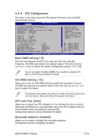 4.4.4      CPU Configuration
The items in this menu show the CPU-related information that the BIOS
automatically detects.


  Configure Advanced CPU settings                               Sets the ratio
  Manufacturer: Intel                                           between CPU Core
  Brand String: Genuine Intel(R) CPU 3.20GHz                    Clock and the FSB
  Frequency   : 3200 MHz                                        Frequency.
  FSB Speed   : 800 MHz                                         NOTE: If an invalid
                                                                ratio is set in CMOS
  Cache L1    : 16 KB                                           then actual and
  Cache L2    : 1024 KB                                         setpoint values may
  Cache L3    : 0 KB                                            differ.
  Ratio Status: Unlocked
  Ratio Actual Value : 16
     Ratio CMOS Setting:         [ 18]                               Select Screen
     VID CMOS Setting:           [ 62]                               Select Item
  CPU Lock Free                  [Auto]                        +-    Change Option
  Microcode Updation             [Enabled]                     F1    General Help
  Max CPUID Value Limit:         [Disabled]                    F10   Save and Exit
  Enhanced C1 Control            [Auto]                        ESC   Exit
  CPU Internal Thermal Control   [Auto]




Ratio CMOS Setting [ 8]
Sets the ratio between the CPU core clock and the Front Side Bus
frequency. The BIOS auto-detects the default value of this item. Use the
< + > or < - > keys to adjust the values. Configuration options: [ 8]...[28]

           You can only adjust the R a t i o C M O S if you installed an unlocked CPU.
           Refer to the CPU documentation for details.


VID CMOS Setting [ 45]
Allows you to set the VID CMOS setting at which the processor is to run.
The BIOS auto-detects the default value of this item. Use the < + > or < - >
keys to adjust the values.

           The following item appears only when you install a CPU that supports the
           lock free feature. Only some latest CPUs support this feature.

CPU Lock Free [Auto]
Allows you to adjust the CPU multiplier to 14x. Setting this item to [Auto]
allows the motherboard to automatically reduce the CPU multiplier value for
more flexibility when increasing the external FSB.
Configuration options: [Auto] [Disabled] [Enabled]

Microcode Updation [Enabled]
Allows you to enable or disable the microcode updation.
Configuration options: [Disabled] [Enabled]




ASUS P5AD2-E Deluxe                                                                      4-25
 