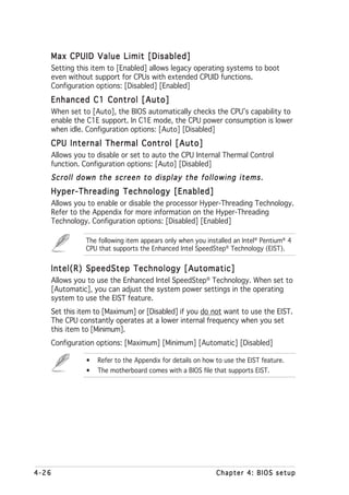 Max CPUID Value Limit [Disabled]
       Setting this item to [Enabled] allows legacy operating systems to boot
       even without support for CPUs with extended CPUID functions.
       Configuration options: [Disabled] [Enabled]
   Enhanced C1 Control [Auto]
       When set to [Auto], the BIOS automatically checks the CPU’s capability to
       enable the C1E support. In C1E mode, the CPU power consumption is lower
       when idle. Configuration options: [Auto] [Disabled]
   CPU Internal Thermal Control [Auto]
       Allows you to disable or set to auto the CPU Internal Thermal Control
       function. Configuration options: [Auto] [Disabled]
   Scroll down the screen to display the following items.
   Hyper-Threading Technology [Enabled]
       Allows you to enable or disable the processor Hyper-Threading Technology.
       Refer to the Appendix for more information on the Hyper-Threading
       Technology. Configuration options: [Disabled] [Enabled]

                 The following item appears only when you installed an Intel® Pentium® 4
                 CPU that supports the Enhanced Intel SpeedStep® Technology (EIST).


   Intel(R) SpeedStep Technology [Automatic]
       Allows you to use the Enhanced Intel SpeedStep® Technology. When set to
       [Automatic], you can adjust the system power settings in the operating
       system to use the EIST feature.
       Set this item to [Maximum] or [Disabled] if you do not want to use the EIST.
       The CPU constantly operates at a lower internal frequency when you set
       this item to [Minimum].
       Configuration options: [Maximum] [Minimum] [Automatic] [Disabled]

                  •   Refer to the Appendix for details on how to use the EIST feature.
                  •   The motherboard comes with a BIOS file that supports EIST.




4-26                                                           Chapter 4: BIOS setup
 