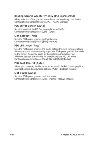 Booting Graphic Adapter Priority [PCI Express/PCI]
       Allows selection of the graphics controller to use as primary boot device.
       Configuration options: [PCI Express/PCI] [PCI/PCI Express]
   PEG Buffer Length [Auto]
       Sets the length of the PCI Express graphics card buffer.
       Configuration options: [Auto] [Long] [Short]
   Link Latency [Auto]
       Sets the PCI Express graphics card link latency.
       Configuration options: [Auto] [Slow] [Normal]
   PEG Link Mode [Auto]
       Sets the PCI Express graphics link mode. Setting this item to [Auto] allows
       the motherboard to automatically adjust the PCI Express graphics link mode
       to the correct frequency based on the system configuration. Four
       additional settings are available for overclocking the PEG Link Mode.
       Configuration options: [Auto] [Slow] [Normal] [Fast] [Faster]
   PEG Root Control [Auto]
       Allows you to enable, disable, or set to automatic the PCI Express graphics
       card root control. Configuration options: [Auto] [Disabled] [Enabled]
   Slot Power [Auto]
       Sets the PCI Express graphics card slot power.
       Configuration options: [Auto] [Light] [Normal] [Heavy] [Heavier]




4-28                                                      Chapter 4: BIOS setup
 