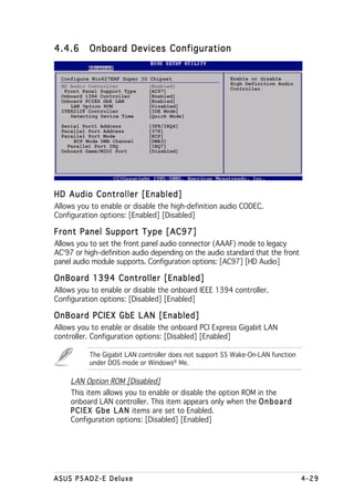 4.4.6      Onboard Devices Configuration


  Configure Win627EHF Super IO Chipset                  Enable or disable
                                                        High Definition Audio
  HD Audio Controller         [Enabled]                 Controller.
   Front Panel Support Type   [AC97]
  Onboard 1394 Controller     [Enabled]
  Onboard PCIEX GbE LAN       [Enabled]
     LAN Option ROM           [Disabled]
  ITE8212F Controller         [IDE Mode]
     Detecting Device Time    [Quick Mode]
  Serial Port1 Address        [3F8/IRQ4]
  Parallel Port Address       [378]
  Parallel Port Mode          [ECP]
      ECP Mode DMA Channel    [DMA3]
    Parallel Port IRQ         [IRQ7]
  Onboard Game/MIDI Port      [Disabled]




HD Audio Controller [Enabled]
Allows you to enable or disable the high-definition audio CODEC.
Configuration options: [Enabled] [Disabled]

Front Panel Support Type [AC97]
Allows you to set the front panel audio connector (AAAF) mode to legacy
AC‘97 or high–definition audio depending on the audio standard that the front
panel audio module supports. Configuration options: [AC97] [HD Audio]

OnBoard 1394 Controller [Enabled]
Allows you to enable or disable the onboard IEEE 1394 controller.
Configuration options: [Disabled] [Enabled]

OnBoard PCIEX GbE LAN [Enabled]
Allows you to enable or disable the onboard PCI Express Gigabit LAN
controller. Configuration options: [Disabled] [Enabled]

           The Gigabit LAN controller does not support S5 Wake-On-LAN function
           under DOS mode or Windows® Me.

     LAN Option ROM [Disabled]
     This item allows you to enable or disable the option ROM in the
     onboard LAN controller. This item appears only when the O n b o a r d
     P C I E X G b e L A N items are set to Enabled.
     Configuration options: [Disabled] [Enabled]




ASUS P5AD2-E Deluxe                                                              4-29
 