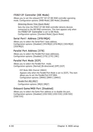 ITE8212F Controller [IDE Mode]
       Allows you to set the onboard ITE® 8212F IDE RAID controller operating
       mode. Configuration options: [RAID Mode] [IDE Mode] [Disabled]
            Detecting Device Time [Quick Mode]
            Sets the time the ITE8212F IDE RAID controller detects devices
            connected to the IDE RAID connectors. This item appears only when
            the I T E 8 2 1 2 F C o n t r o l l e r is set to IDE Mode.
            Configuration options: [Standard Mode] [Quick Mode]

   Serial Port1 Address [3F8/IRQ4]
       Allows you to select the Serial Port1 base address.
       Configuration options: [Disabled] [3F8/IRQ4] [2F8/IRQ3] [3E8/IRQ4]
       [2E8/IRQ3]

   Parallel Port Address [378]
       Allows you to select the Parallel Port base addresses.
       Configuration options: [Disabled] [378] [278] [3BC]

   Parallel Port Mode [ECP]
       Allows you to select the Parallel Port mode.
       Configuration options: [Normal] [Bi-directional] [EPP] [ECP]
              ECP Mode DMA Channel [DMA3]
              Appears only when the Parallel Port Mode is set to [ECP]. This item
              allows you to set the Parallel Port ECP DMA.
              Configuration options: [DMA0] [DMA1] [DMA3]
            Parallel Port IRQ [IRQ7]
            Configuration options: [IRQ5] [IRQ7]

   Onboard Game/MIDI Port [Disabled]
       Allows you to select the Game Port address or to disable the port.
       Configuration options: [Disabled] [200/300] [200/330] [208/300]
       [208/330]




4-30                                                      Chapter 4: BIOS setup
 