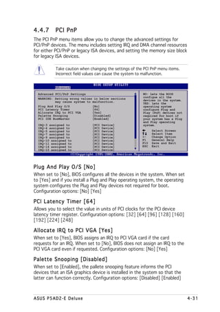 4.4.7      PCI PnP
The PCI PnP menu items allow you to change the advanced settings for
PCI/PnP devices. The menu includes setting IRQ and DMA channel resources
for either PCI/PnP or legacy ISA devices, and setting the memory size block
for legacy ISA devices.

           Take caution when changing the settings of the PCI PnP menu items.
           Incorrect field values can cause the system to malfunction.



  Advanced PCI/PnP Settings                              NO: Lets the BIOS
  WARNING: Setting wrong values in below sections        configue all the
           may cause system to malfunction.              devices in the system.
                                                         YES: Lets the
  Plug And Play O/S            [No]                      operating system
  PCI Latency Timer            [64]                      configure Plug and
  Allocate IRQ to PCI VGA      [Yes]                     Play (PnP) devices not
  Palette Snooping             [Disabled]                required for boot if
  PCI IDE BusMaster            [Enabled]                 your system has a Plug
                                                         and Play operating
  IRQ-3 assigned to            [PCI   Device]            system.
  IRQ-4 assigned to            [PCI   Device]
  IRQ-5 assigned to            [PCI   Device]                  Select Screen
  IRQ-7 assigned to            [PCI   Device]                  Select Item
  IRQ-9 assigned to            [PCI   Device]            +-    Change Option
  IRQ-10 assigned to           [PCI   Device]            F1    General Help
  IRQ-11 assigned to           [PCI   Device]            F10   Save and Exit
  IRQ-14 assigned to           [PCI   Device]            ESC   Exit
  IRQ-15 assigned to           [PCI   Device]




Plug And Play O/S [No]
When set to [No], BIOS configures all the devices in the system. When set
to [Yes] and if you install a Plug and Play operating system, the operating
system configures the Plug and Play devices not required for boot.
Configuration options: [No] [Yes]

PCI Latency Timer [64]
Allows you to select the value in units of PCI clocks for the PCI device
latency timer register. Configuration options: [32] [64] [96] [128] [160]
[192] [224] [248]

Allocate IRQ to PCI VGA [Yes]
When set to [Yes], BIOS assigns an IRQ to PCI VGA card if the card
requests for an IRQ. When set to [No], BIOS does not assign an IRQ to the
PCI VGA card even if requested. Configuration options: [No] [Yes]

Palette Snooping [Disabled]
When set to [Enabled], the pallete snooping feature informs the PCI
devices that an ISA graphics device is installed in the system so that the
latter can function correctly. Configuration options: [Disabled] [Enabled]



ASUS P5AD2-E Deluxe                                                               4-31
 