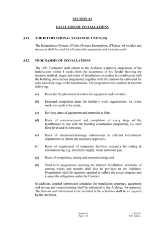 Section A3
Page 1 of 6
LPG_GS
2012 Edition
SECTION A3
EXECUTION OF INSTALLATIONS
A3.1 THE INTERNATIONAL SYSTEM OF UNITS (SI)
The International System of Units (System International d’Unites) of weights and
measures shall be used for all materials, equipment and measurements.
A3.2 PROGRAMME OF INSTALLATIONS
The LPG Contractor shall submit to the Architect a detailed programme of the
Installations within 4 weeks from the acceptance of his Tender showing the
intended method, stages and order of Installations execution in coordination with
the building construction programme, together with the duration he estimated for
each and every stage of the Installations. The programme shall include at least the
following:
(a) Dates for the placement of orders for equipment and materials;
(b) Expected completion dates for builder’s work requirements, i.e. when
work site needs to be ready;
(c) Delivery dates of equipment and materials to Site;
(d) Dates of commencement and completion of every stage of the
Installations in line with the building construction programme, i.e. each
floor level and/or zone area;
(e) Dates of documents/drawings submissions to relevant Government
departments to obtain the necessary approvals;
(f) Dates of requirement of temporary facilities necessary for testing &
commissioning, e.g. electricity supply, water and town gas;
(g) Dates of completion, testing and commissioning; and
(h) Short term programmes showing the detailed Installations schedules of
coming weeks and months shall also be provided to the Architect.
Programmes shall be regularly updated to reflect the actual progress and
to meet the obligations under the Contract.
In addition, detailed submission schedules for installation drawings, equipment
and testing and commissioning shall be submitted to the Architect for approval.
The formats and information to be included in the schedules shall be as required
by the Architect.
 