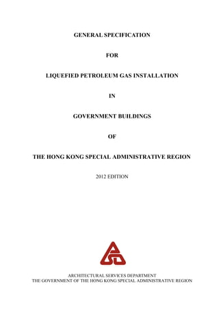 GENERAL SPECIFICATION
FOR
LIQUEFIED PETROLEUM GAS INSTALLATION
IN
GOVERNMENT BUILDINGS
OF
THE HONG KONG SPECIAL ADMINISTRATIVE REGION
2012 EDITION
ARCHITECTURAL SERVICES DEPARTMENT
THE GOVERNMENT OF THE HONG KONG SPECIAL ADMINISTRATIVE REGION
 
