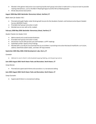  Worked in the general education classroomto providesmall-group instruction in math and in a resourceroom to provide
readinginterventions, such as the Merrill ReadingProgramand the Wilson ReadingSystem
 Wrote educational evaluations
August 2008-May 2009: Batchelder Elementary School, Hartford, CT
Math Intern for Grades 4 & 5
 Planned and taught higher-order thinkingmath lessons for the Academic Content and Communication Equals Student
Success (ACCESS) Project
 Provided small-group instruction in math
 Worked one-on-one with an ELL student
February 2008-May 2008: Batchelder Elementary School, Hartford, CT
Student Teacher for Grades 5 & 6
 Administered and scored standardized tests
 Provided small-group instruction in math
 Shared test results with parents and staff members at PPT meetings
 Submitted written reports of my findings
 Worked with a variety of classroomteachers to assistthem in providinginstruction thatwould modify the curriculum,
address identified student needs, and meet IEP requirements
September 2005-May 2006: Child Development Labs, Storrs, CT
Caretaker
 Adhered to each infant’s individualized napping,feeding, and diaperingroutine
June 2003-August 2003: North Haven Parks and Recreation, North Haven, CT
Camp Director
 Planned and supervised children and counselors in a recreational setting
June 2002-August 2002: North Haven Parks and Recreation, North Haven, CT
Camp Counselor
 Supervised children in a recreational setting
 