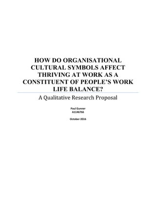 HOW DO ORGANISATIONAL
CULTURAL SYMBOLS AFFECT
THRIVING AT WORK AS A
CONSTITUENT OF PEOPLE’S WORK
LIFE BALANCE?
A Qualitative Research Proposal
Paul Gunner
A1146766
October 2016
 