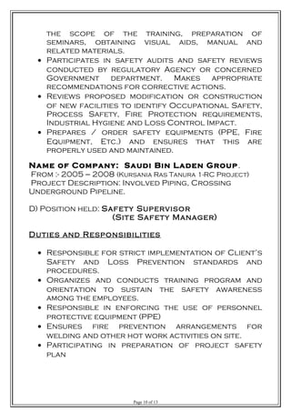 the scope of the training, preparation of
seminars, obtaining visual aids, manual and
related materials.
• Participates in safety audits and safety reviews
conducted by regulatory Agency or concerned
Government department. Makes appropriate
recommendations for corrective actions.
• Reviews proposed modification or construction
of new facilities to identify Occupational Safety,
Process Safety, Fire Protection requirements,
Industrial Hygiene and Loss Control Impact.
• Prepares / order safety equipments (PPE, Fire
Equipment, Etc.) and ensures that this are
properly used and maintained.
Name of Company: Saudi Bin Laden Group.
From :- 2005 --- 2008 (Kursania Ras Tanura 1-RC Project)
Project Description: Involved Piping, Crossing
Underground Pipeline.
D) Position held: Safety Supervisor
(Site Safety Manager)
Duties and Responsibilities
• Responsible for strict implementation of Client’s
Safety and Loss Prevention standards and
procedures.
• Organizes and conducts training program and
orientation to sustain the safety awareness
among the employees.
• Responsible in enforcing the use of personnel
protective equipment (PPE)
• Ensures fire prevention arrangements for
welding and other hot work activities on site.
• Participating in preparation of project safety
plan
Page 10 of 13
 