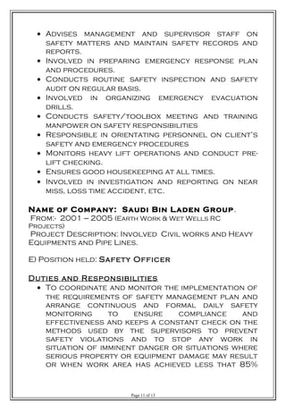 • Advises management and supervisor staff on
safety matters and maintain safety records and
reports.
• Involved in preparing emergency response plan
and procedures.
• Conducts routine safety inspection and safety
audit on regular basis.
• Involved in organizing emergency evacuation
drills.
• Conducts safety/toolbox meeting and training
manpower on safety responsibilities
• Responsible in orientating personnel on client’s
safety and emergency procedures
• Monitors heavy lift operations and conduct pre-
lift checking.
• Ensures good housekeeping at all times.
• Involved in investigation and reporting on near
miss, loss time accident, etc.
Name of Company: Saudi Bin Laden Group.
From:- 2001 --- 2005 (Earth Work & Wet Wells RC
Projects)
Project Description: Involved Civil works and Heavy
Equipments and Pipe Lines.
E) Position held: Safety Officer
Duties and Responsibilities
• To coordinate and monitor the implementation of
the requirements of safety management plan and
arrange continuous and formal daily safety
monitoring to ensure compliance and
effectiveness and keeps a constant check on the
methods used by the supervisors to prevent
safety violations and to stop any work in
situation of imminent danger or situations where
serious property or equipment damage may result
or when work area has achieved less that 85%
Page 11 of 13
 